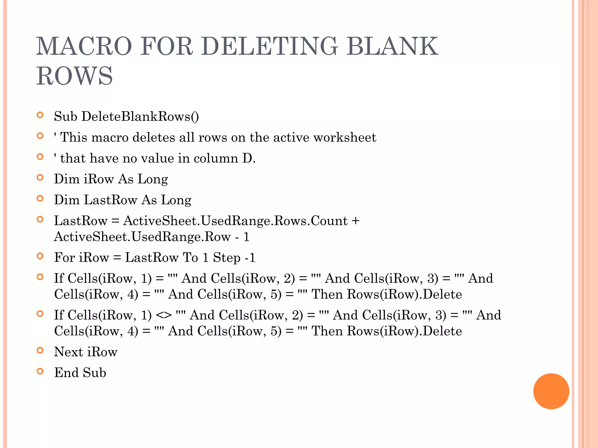 MACRO FOR DELETING BLANK
ROWS
 Sub DeleteBlankRows()
 ' This macro deletes all rows on the active worksheet
 ' that have no value in column D.
 Dim iRow As Long
 Dim LastRow As Long
 LastRow = ActiveSheet.UsedRange.Rows.Count +
ActiveSheet.UsedRange.Row - 1
 For iRow = LastRow To 1 Step -1
 If Cells(iRow, 1) = "" And Cells(iRow, 2) = "" And Cells(iRow, 3) = "" And
Cells(iRow, 4) = "" And Cells(iRow, 5) = "" Then Rows(iRow).Delete
 If Cells(iRow, 1) <> "" And Cells(iRow, 2) = "" And Cells(iRow, 3) = "" And
Cells(iRow, 4) = "" And Cells(iRow, 5) = "" Then Rows(iRow).Delete
 Next iRow
 End Sub
 
