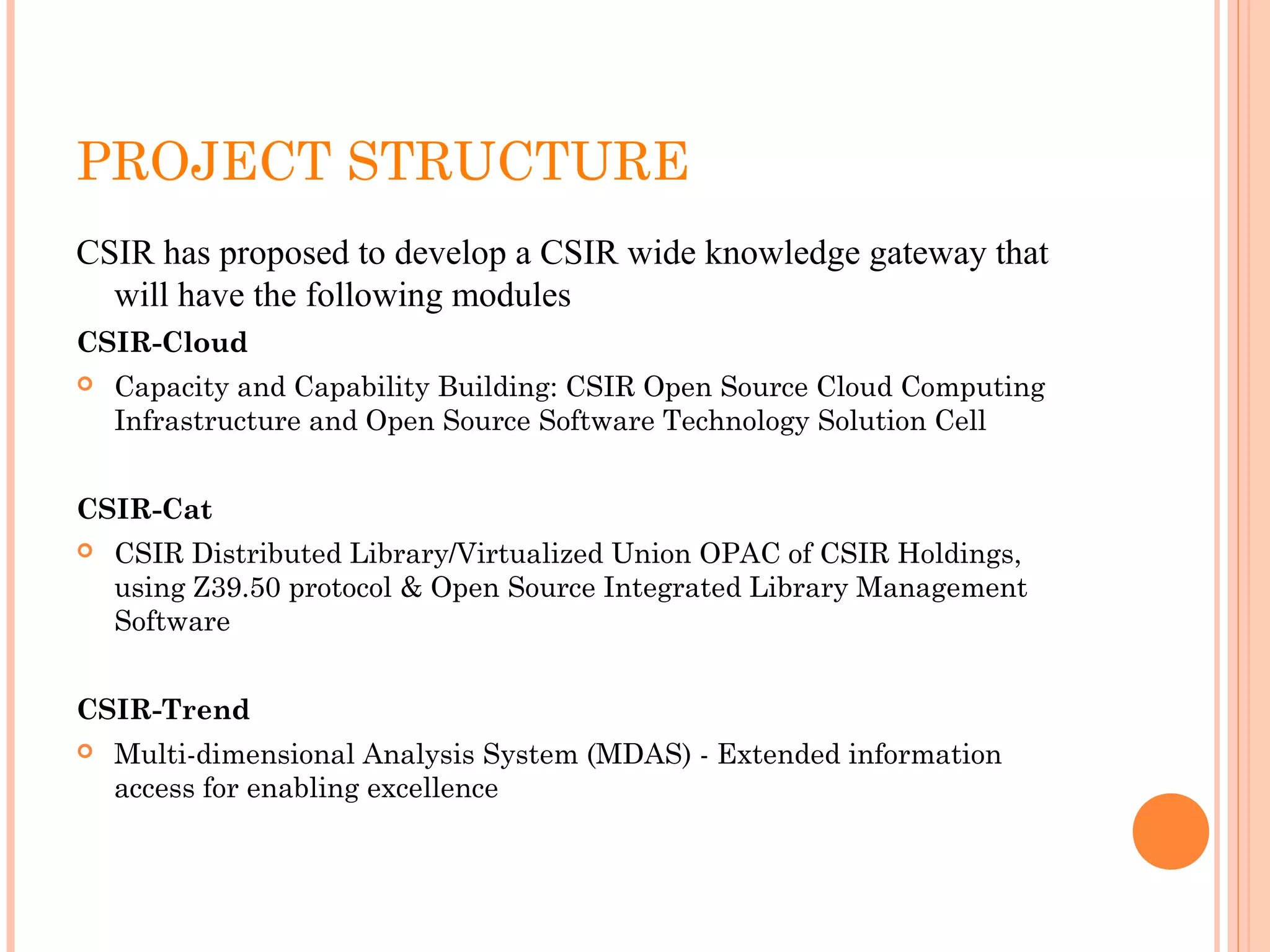 PROJECT STRUCTURE
CSIR has proposed to develop a CSIR wide knowledge gateway that 
will have the following modules
CSIR-Cloud
 Capacity and Capability Building: CSIR Open Source Cloud Computing
Infrastructure and Open Source Software Technology Solution Cell
CSIR-Cat
 CSIR Distributed Library/Virtualized Union OPAC of CSIR Holdings,
using Z39.50 protocol & Open Source Integrated Library Management
Software
CSIR-Trend
 Multi-dimensional Analysis System (MDAS) - Extended information
access for enabling excellence
 
 
