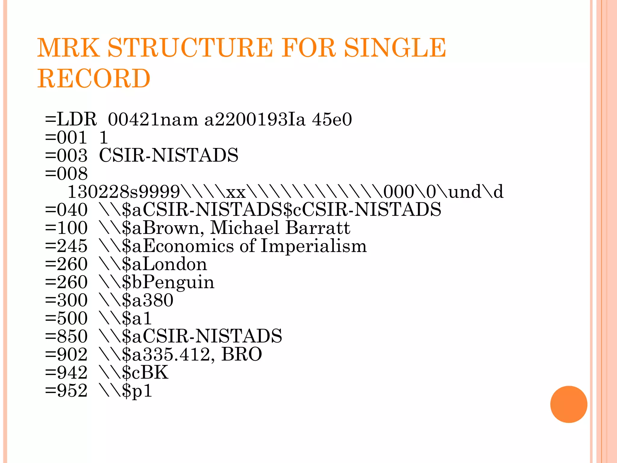 MRK STRUCTURE FOR SINGLE
RECORD
=LDR 00421nam a2200193Ia 45e0
=001 1
=003 CSIR-NISTADS
=008
130228s9999xx0000undd
=040 $aCSIR-NISTADS$cCSIR-NISTADS
=100 $aBrown, Michael Barratt
=245 $aEconomics of Imperialism
=260 $aLondon
=260 $bPenguin
=300 $a380
=500 $a1
=850 $aCSIR-NISTADS
=902 $a335.412, BRO
=942 $cBK
=952 $p1
 