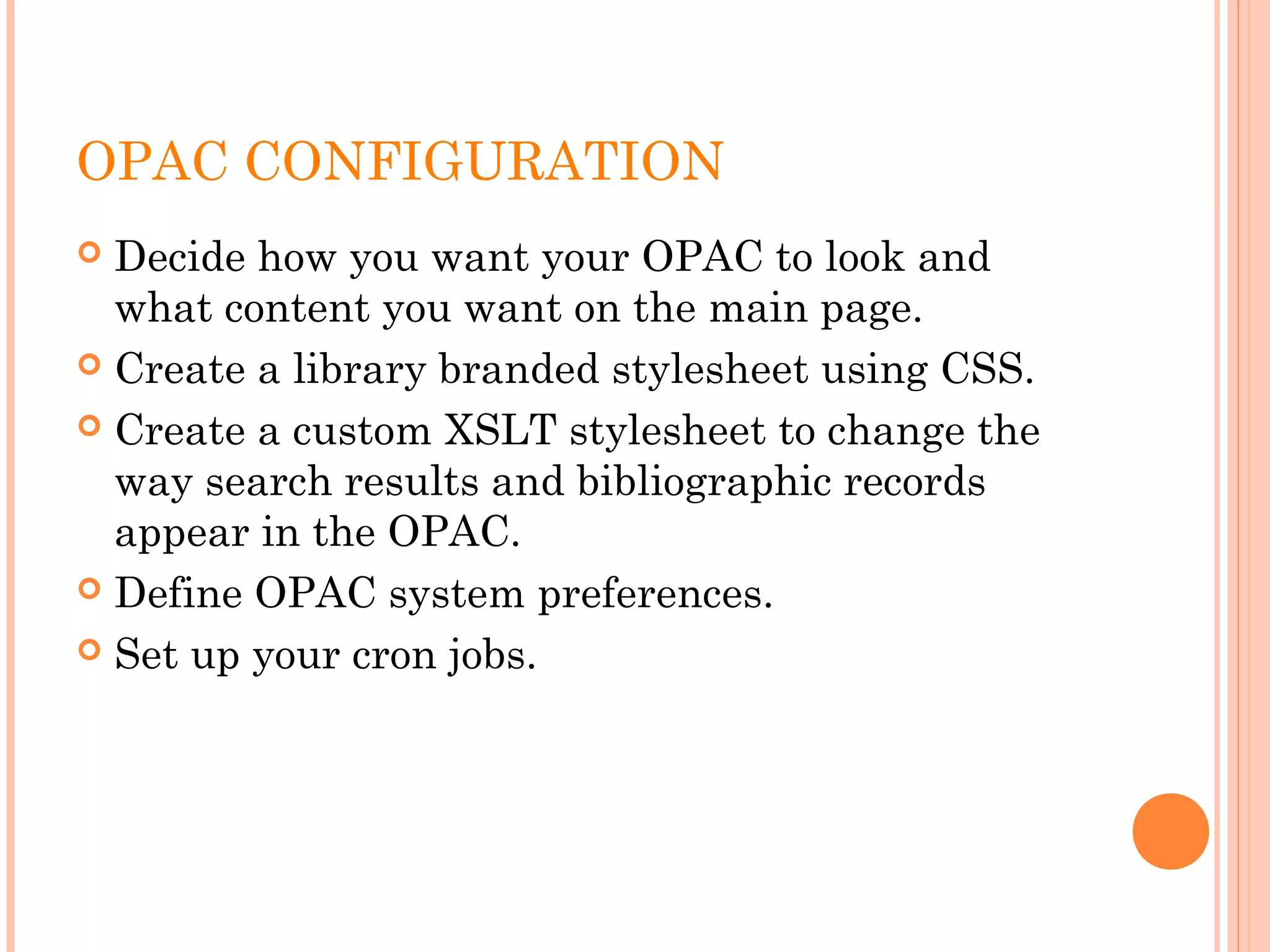 OPAC CONFIGURATION
 Decide how you want your OPAC to look and
what content you want on the main page.
 Create a library branded stylesheet using CSS.
 Create a custom XSLT stylesheet to change the
way search results and bibliographic records
appear in the OPAC.
 Define OPAC system preferences.
 Set up your cron jobs.
 