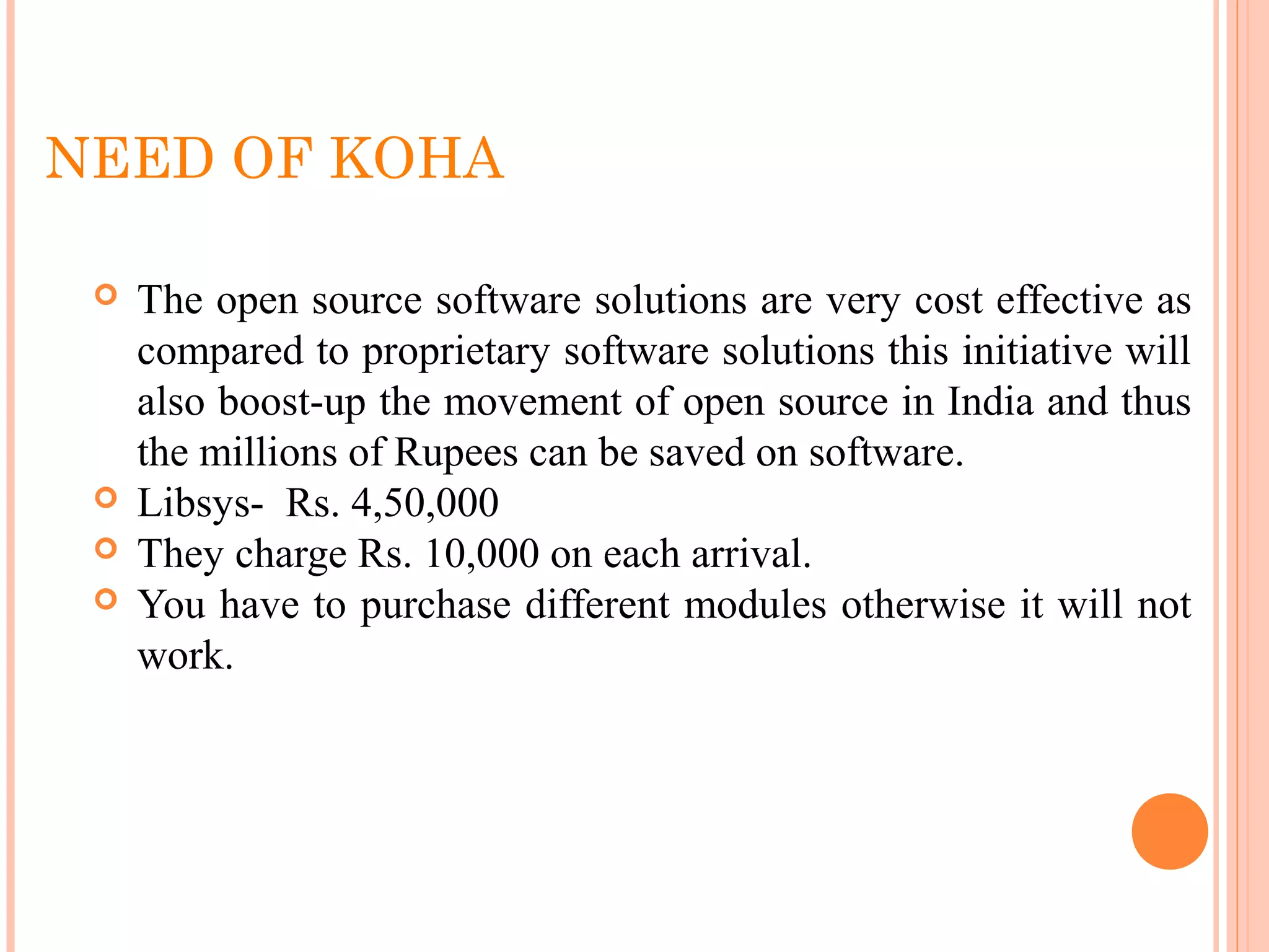 NEED OF KOHA
 The open source software solutions are very cost effective as 
compared to proprietary software solutions this initiative will 
also boost-up the movement of open source in India and thus 
the millions of Rupees can be saved on software.
 Libsys-  Rs. 4,50,000
 They charge Rs. 10,000 on each arrival.
 You have to purchase different modules otherwise it will not 
work.
 