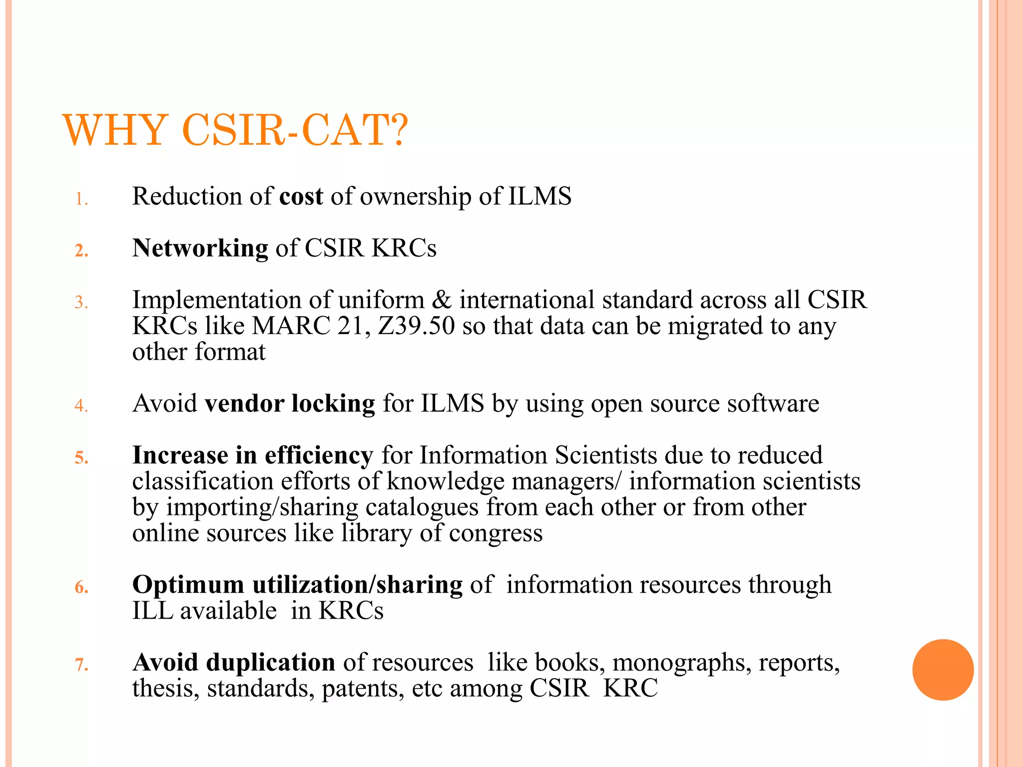 WHY CSIR-CAT?
1. Reduction of cost of ownership of ILMS 
2. Networking of CSIR KRCs
3. Implementation of uniform & international standard across all CSIR 
KRCs like MARC 21, Z39.50 so that data can be migrated to any 
other format
4. Avoid vendor locking for ILMS by using open source software
5. Increase in efficiency for Information Scientists due to reduced 
classification efforts of knowledge managers/ information scientists 
by importing/sharing catalogues from each other or from other 
online sources like library of congress
6. Optimum utilization/sharing of  information resources through 
ILL available  in KRCs
7. Avoid duplication of resources  like books, monographs, reports, 
thesis, standards, patents, etc among CSIR  KRC
 