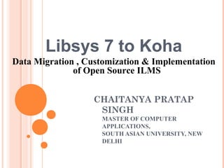 Libsys 7 to Koha
Data Migration , Customization & Implementation
of Open Source ILMS
CHAITANYA PRATAP
SINGH
MASTER OF COMPUTER
APPLICATIONS,
SOUTH ASIAN UNIVERSITY, NEW
DELHI
 