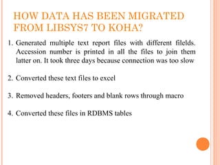 HOW DATA HAS BEEN MIGRATED
FROM LIBSYS7 TO KOHA?
1. Generated  multiple  text  report  files  with  different  filelds. 
Accession  number  is  printed  in  all  the  files  to  join  them 
latter on. It took three days because connection was too slow
2. Converted these text files to excel
3. Removed headers, footers and blank rows through macro
4. Converted these files in RDBMS tables
 