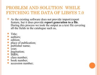 PROBLEM AND SOLUTION WHILE
FETCHING THE DATA OF LIBSYS 7.0
 As the existing software does not provide import/export
feature, but it does provide report generation to a file.
During this process we took the output as a text file covering
all the fields in the catalogue such as,
 Title;
 authors;
 edition;
 place of publication;
 publisher name;
 year;
 pagination;
 ISBN;
 class number;
 book number;
 accession number;
 