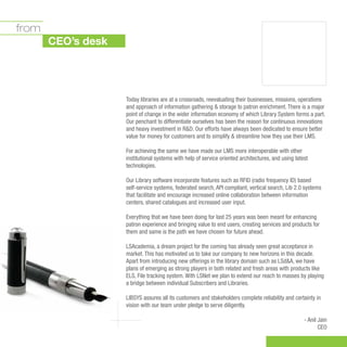 from
       CEO’s desk




                    Today libraries are at a crossroads, reevaluating their businesses, missions, operations
                    and approach of information gathering & storage to patron enrichment. There is a major
                    point of change in the wider information economy of which Library System forms a part.
                    Our penchant to differentiate ourselves has been the reason for continuous innovations
                    and heavy investment in R&D. Our efforts have always been dedicated to ensure better
                    value for money for customers and to simplify & streamline how they use their LMS.

                    For achieving the same we have made our LMS more interoperable with other
                    institutional systems with help of service oriented architectures, and using latest
                    technologies.

                    Our Library software incorporate features such as RFID (radio frequency ID) based
                    self-service systems, federated search, API compliant, vertical search, Lib 2.0 systems
                    that facilitate and encourage increased online collaboration between information
                    centers, shared catalogues and increased user input.

                    Everything that we have been doing for last 25 years was been meant for enhancing
                    patron experience and bringing value to end users, creating services and products for
                    them and same is the path we have chosen for future ahead.

                    LSAcademia, a dream project for the coming has already seen great acceptance in
                    market. This has motivated us to take our company to new horizons in this decade.
                    Apart from introducing new offerings in the library domain such as LSd&A, we have
                    plans of emerging as strong players in both related and fresh areas with products like
                    ELS, File tracking system. With LSNet we plan to extend our reach to masses by playing
                    a bridge between individual Subscribers and Libraries.

                    LIBSYS assures all its customers and stakeholders complete reliability and certainty in
                    vision with our team under pledge to serve diligently.

                                                                                                     - Anil Jain
                                                                                                            CEO
 