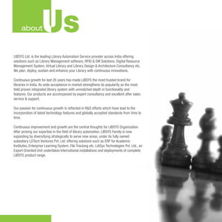 about          Us
LIBSYS Ltd. is the leading Library Automation Service provider across India offering
solutions such as Library Management software, RFID & EM Solutions, Digital Resource
Management System, Virtual Library and Library Design & Architecture Consultancy etc.
We plan, deploy, sustain and enhance your Library with continuous innovations.

Continuous growth for last 26 years has made LIBSYS the most trusted brand for
libraries in India. Its wide acceptance in market strengthens its popularity as the most
ﬁeld proven integrated library system with unmatched depth in functionality and
features. Our products are accompanied by expert consultancy and excellent after sales
service & support.

Our passion for continuous growth is reﬂected in R&D efforts which have lead to the
incorporation of latest technology features and globally accepted standards from time to
time.

Continuous improvement and growth are the central thoughts for LIBSYS Organization.
After proving our expertise in the ﬁeld of library automation, LIBSYS Family is now
expanding by diversifying strategically to serve new areas, under its fully owned
subsidiary LSTech Ventures Pvt. Ltd. offering solutions such as ERP for Academic
Institutes, Enterprise Learning System, File Tracking etc. LibSys Technologies Pvt. Ltd., an
Export Oriented Unit undertakes International installations and deployments of complete
LIBSYS product range.
 
