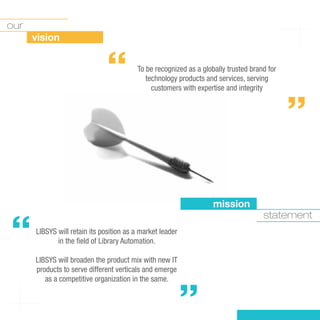 our
      vision


                              “          To be recognized as a globally trusted brand for
                                            technology products and services, serving
                                              customers with expertise and integrity
                                                                                            “


                                                                   mission


“
                                                                                    statement
      LIBSYS will retain its position as a market leader
             in the ﬁeld of Library Automation.

      LIBSYS will broaden the product mix with new IT
      products to serve different verticals and emerge
         as a competitive organization in the same.
                                                           “
 