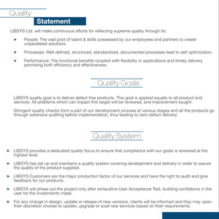 Quality
   vi Statement
LIBSYS Ltd. will make continuous efforts for reflecting supreme quality through its:

       People: The vast pool of talent & skills possessed by our employees and partners to create
       unparalleled solutions.

       Processes: Well defined, structured, standardized, documented processes lead to self optimization.

       Performance: The functional benefits coupled with flexibility in applications and timely delivery
       promising both efficiency and effectiveness.



                                              Quality Goals

 LIBSYS quality goal is to deliver defect free products. This goal is applied equally to all product and
 services. All problems which can impact this target will be reviewed, and improvement sought.

 Stringent quality checks form a part of our development process at various stages and all the products go
 through extensive auditing before implementation, thus leading to zero-defect delivery.




                                            Quality System

 LIBSYS provides a dedicated quality focus to ensure that compliance with our goals is reviewed at the
 highest level.

 LIBSYS has set up and maintains a quality system covering development and delivery in order to assure
 the quality of the product supplied.

 LIBSYS Customers are the major production factor of our services and have the right to audit and give
 feedback for our products.

 LIBSYS will phase out the project only after exhaustive User Acceptance Test, building confidence in the
 user for the investments made.

 For any change in design, update or release of new versions, clients will be informed and they may upon
 their discretion choose to update, upgrade or avail new services based on their requirements.
 