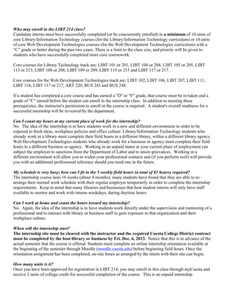 Who may enroll in the LIBT 214 class?
Candidate interns must have successfully completed (or be concurrently enrolled) in a minimum of 10 units of
core Library/Information Technology courses (for the Library/Information Technology curriculum) or 10 units
of core Web Development Technologies courses (for the Web Development Technologies curriculum) with a
“C” grade or better during the past two years. There is a limit to the class size, and priority will be given to
students who have successfully completed more core coursework.
Core courses for Library Technology track are: LIBT 101 or 201, LIBT 104 or 204, LIBT 105 or 205, LIBT
113 or 213, LIBT 108 or 208, LIBT 109 or 209, LIBT 115 or 215 and LIBT 117 or 217.
Core courses for the Web Development Technologies track are: LIBT 102, LIBT 106, LIBT 207, LIBT 111,
LIBT 116, LIBT 117 or 217, ART 220, BUS 243 and BUS 248.
If a student has completed a core course and has earned a "D" or "F" grade, that course must be re-taken and a
grade of "C" earned before the student can enroll in the internship class. In addition to meeting these
prerequisites, the instructor's permission to enroll in the course is required. A student's overall readiness for a
successful internship will be reviewed by the department.
Can I count my hours at my current place of work for the internship?
No. The idea of the internship is to have students work in a new and different environment in order to be
exposed to fresh ideas, workplace policies and office culture. Library/Information Technology students who
already work in a library must complete their field hours in a different library, within a different library agency.
Web Development Technologies students who already work for a business or agency must complete their field
hours in a different business or agency. Working in an unpaid status at your current place of employment can
subject the employer to sanctions from the Department of Labor and to union grievances. Working in a
different environment will allow you to widen your professional contacts and (if you perform well) will provide
you with an additional professional reference should you need one in the future.
My schedule is very busy; how can I fit in the 5 weekly field hours (a total of 81 hours) required?
The internship course lasts 16 weeks (about 4 months); many students have found that they are able to re-
arrange their normal work schedule with their regular employer temporarily in order to complete the internship
requirements. Keep in mind that many libraries and businesses that host student interns will only have staff
available to mentor and work with interns weekdays, during daytime hours.
Can I work at home and count the hours toward my internship?
No. Again, the idea of the internship is to have students work directly under the supervision and mentoring of a
professional and to interact with library or business staff to gain exposure to that organization and their
workplace culture.
When will the internship start?
The internship site must be cleared with the instructor and the required Cuesta College District contract
must be completed by the host library or business by Fri. Dec. 6, 2013. Notice that this is in advance of the
actual semester that the course is offered. Students must complete an online internship orientation available at
the beginning of the semester through Moodle (moodle.cuesta.edu) before beginning field hours. Once the
orientation assignment has been completed, on-site hours as arranged by the intern with their site can begin.
How many units is it?
Once you have been approved for registration in LIBT 214, you may enroll in this class through myCuesta and
receive 2 units of college credit for successful completion of the course. This is an unpaid internship.
 