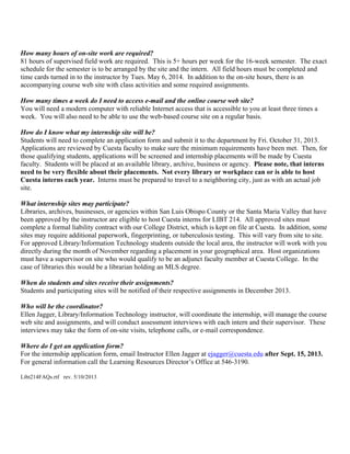 How many hours of on-site work are required?
81 hours of supervised field work are required. This is 5+ hours per week for the 16-week semester. The exact
schedule for the semester is to be arranged by the site and the intern. All field hours must be completed and
time cards turned in to the instructor by Tues. May 6, 2014. In addition to the on-site hours, there is an
accompanying course web site with class activities and some required assignments.
How many times a week do I need to access e-mail and the online course web site?
You will need a modern computer with reliable Internet access that is accessible to you at least three times a
week. You will also need to be able to use the web-based course site on a regular basis.
How do I know what my internship site will be?
Students will need to complete an application form and submit it to the department by Fri. October 31, 2013.
Applications are reviewed by Cuesta faculty to make sure the minimum requirements have been met. Then, for
those qualifying students, applications will be screened and internship placements will be made by Cuesta
faculty. Students will be placed at an available library, archive, business or agency. Please note, that interns
need to be very flexible about their placements. Not every library or workplace can or is able to host
Cuesta interns each year. Interns must be prepared to travel to a neighboring city, just as with an actual job
site.
What internship sites may participate?
Libraries, archives, businesses, or agencies within San Luis Obispo County or the Santa Maria Valley that have
been approved by the instructor are eligible to host Cuesta interns for LIBT 214. All approved sites must
complete a formal liability contract with our College District, which is kept on file at Cuesta. In addition, some
sites may require additional paperwork, fingerprinting, or tuberculosis testing. This will vary from site to site.
For approved Library/Information Technology students outside the local area, the instructor will work with you
directly during the month of November regarding a placement in your geographical area. Host organizations
must have a supervisor on site who would qualify to be an adjunct faculty member at Cuesta College. In the
case of libraries this would be a librarian holding an MLS degree.
When do students and sites receive their assignments?
Students and participating sites will be notified of their respective assignments in December 2013.
Who will be the coordinator?
Ellen Jagger, Library/Information Technology instructor, will coordinate the internship, will manage the course
web site and assignments, and will conduct assessment interviews with each intern and their supervisor. These
interviews may take the form of on-site visits, telephone calls, or e-mail correspondence.
Where do I get an application form?
For the internship application form, email Instructor Ellen Jagger at ejagger@cuesta.edu after Sept. 15, 2013.
For general information call the Learning Resources Director’s Office at 546-3190.
Libt214FAQs.rtf rev. 5/10/2013
 
