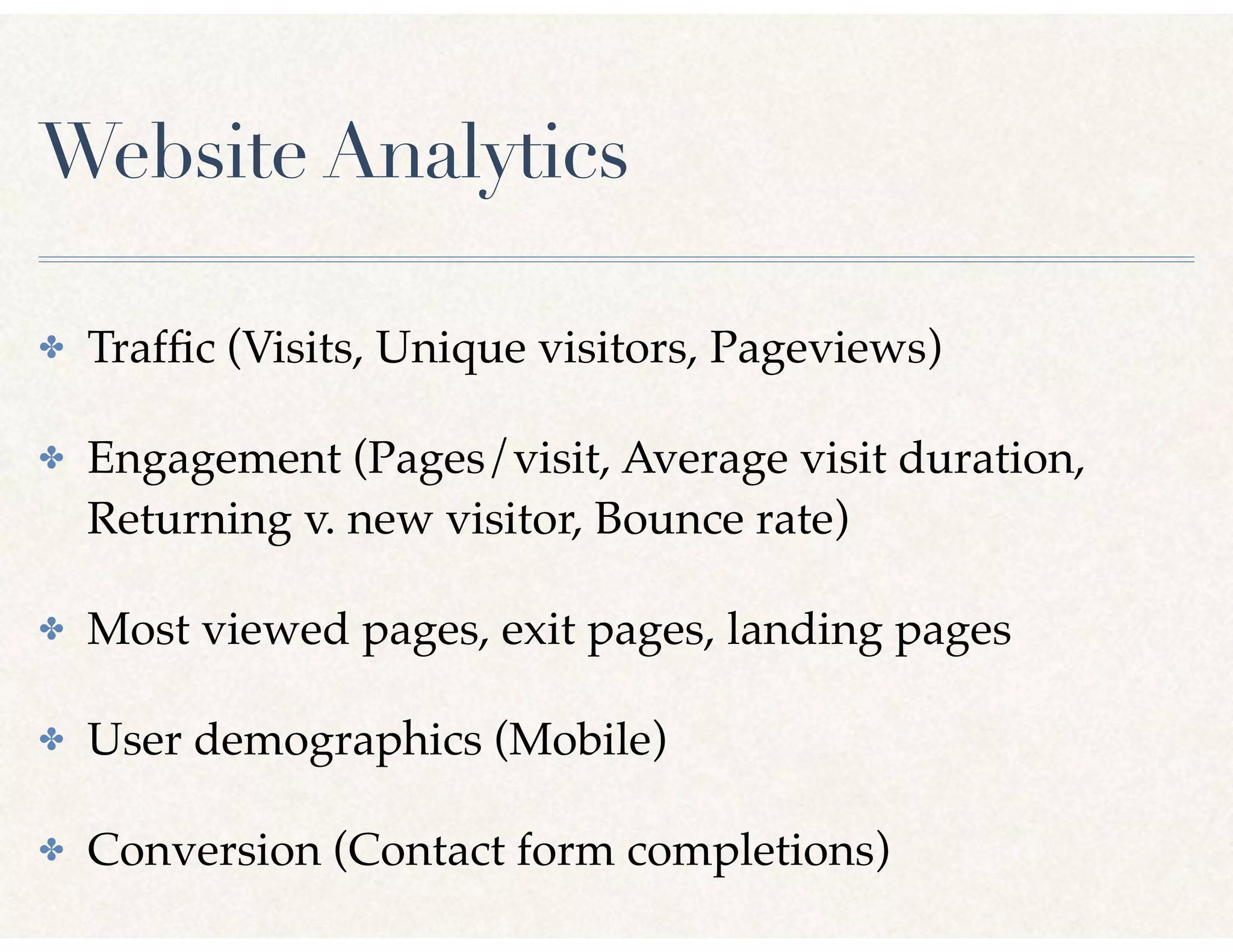 Website Analytics
✤ Trafﬁc (Visits, Unique visitors, Pageviews)
✤ Engagement (Pages/visit, Average visit duration,
Returning v. new visitor, Bounce rate)
✤ Most viewed pages, exit pages, landing pages
✤ User demographics (Mobile)
✤ Conversion (Contact form completions)
 