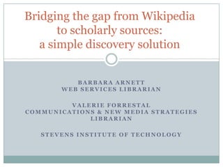 Bridging the gap from Wikipedia to scholarly sources:a simple discovery solution Barbara ArnettWeb Services Librarian Valerie ForrestalCommunications & New Media Strategies Librarian Stevens Institute of Technology 