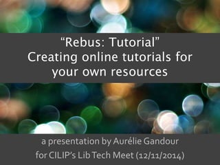 “Rebus: Tutorial” 
Creating online tutorials for 
your own resources 
a presentation by Aurélie Gandour 
for CILIP’s Lib Tech Meet (12/11/2014) 
 