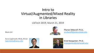 Intro to
Virtual/Augmented/Mixed Reality
in Libraries
Mark Gill
Aura Lippincott, MLIS, M.Ed.
lippincotta@wcsu.edu
LibTech 2019, March 21, 2019
Plamen Miltenoff, Ph.D.,
pmiltenoff@stcloudstate.edu
Kristi Newgarden, Ph.D.
knewgarden@charteroak.edu
 