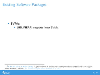 Existing Software Packages
SVMs:
LIBLINEAR: supports linear SVMs.
3
A. M. Mir and J. A. Nasiri (2019). “LightTwinSVM: A Simple and Fast Implementation of Standard Twin Support
Vector Machine Classiﬁer”. In: Journal of Open Source Software 4, p. 1252
8 / 34
 
