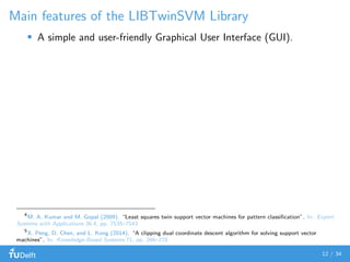 Main features of the LIBTwinSVM Library
A simple and user-friendly Graphical User Interface (GUI).
4
M. A. Kumar and M. Gopal (2009). “Least squares twin support vector machines for pattern classiﬁcation”. In: Expert
Systems with Applications 36.4, pp. 7535–7543
5
X. Peng, D. Chen, and L. Kong (2014). “A clipping dual coordinate descent algorithm for solving support vector
machines”. In: Knowledge-Based Systems 71, pp. 266–278
12 / 34
 