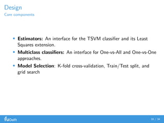 Design
Core components
Estimators: An interface for the TSVM classiﬁer and its Least
Squares extension.
Multiclass classiﬁers: An interface for One-vs-All and One-vs-One
approaches.
Model Selection: K-fold cross-validation, Train/Test split, and
grid search
16 / 34
 