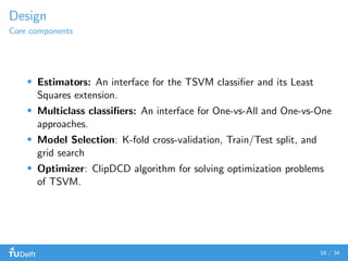 Design
Core components
Estimators: An interface for the TSVM classiﬁer and its Least
Squares extension.
Multiclass classiﬁers: An interface for One-vs-All and One-vs-One
approaches.
Model Selection: K-fold cross-validation, Train/Test split, and
grid search
Optimizer: ClipDCD algorithm for solving optimization problems
of TSVM.
16 / 34
 