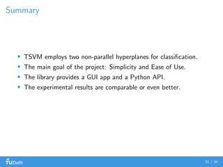 Summary
TSVM employs two non-parallel hyperplanes for classiﬁcation.
The main goal of the project: Simplicity and Ease of Use.
The library provides a GUI app and a Python API.
The experimental results are comparable or even better.
31 / 34
 