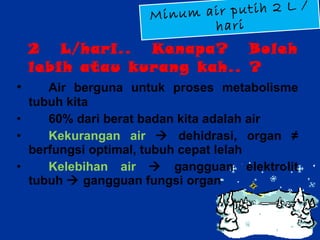 2 L/hari.. Kenapa? Boleh lebih atau kurang kah.. ?  Air berguna untuk proses metabolisme tubuh kita 60% dari berat badan kita adalah air Kekurangan air    dehidrasi, organ ≠ berfungsi optimal, tubuh cepat lelah Kelebihan air    gangguan elektrolit tubuh    gangguan fungsi organ Minum air putih 2 L / hari 