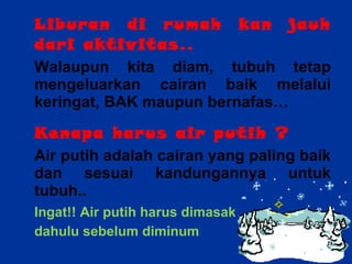Liburan di rumah kan jauh dari aktivitas.. Walaupun kita diam, tubuh tetap mengeluarkan cairan baik melalui keringat, BAK maupun bernafas… Kenapa harus air putih ? Air putih adalah cairan yang paling baik dan sesuai kandungannya untuk tubuh.. Ingat!! Air putih harus dimasak  dahulu sebelum diminum 