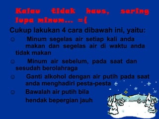 Kalau tidak haus, sering lupa minum… =( Cukup lakukan 4 cara dibawah ini, yaitu: ☺  Minum segelas air setiap kali anda  makan dan segelas air di waktu anda  tidak makan ☺  Minum air sebelum, pada saat dan  sesudah berolahraga ☺  Ganti alkohol dengan air putih pada saat  anda menghadiri pesta-pesta ☺  Bawalah air putih bila  hendak bepergian jauh 