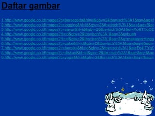 Daftar gambar 1.http://www.google.co.id/images?q=bersepeda&hl=id&gbv=2&tbs=isch%3A1&sa=&aq=f&aqi=g10&aql=&oq=&gs_rfai 2.http://www.google.co.id/images?q=jogging&hl=id&gbv=2&tbs=isch%3A1&sa=&aq=f&aqi=&aql=&oq=&gs_rfai 3.http://www.google.co.id/images?q=sayur&hl=id&gbv=2&tbs=isch%3A1&ei=Po4ITYqOEMatrAew_pjVDg&sa=N&aq=f&aqi=&aql=&oq=&gs_rfai 4.http://www.google.co.id/images?hl=id&gbv=2&tbs=isch%3A1&sa=3&q=buah 5.http://www.google.co.id/images?hl=id&gbv=2&tbs=isch%3A1&sa=3&q=makanan+tinggi+lemak&btnG=Telusuri+gambar 6.http://www.google.co.id/images?q=cake&hl=id&gbv=2&tbs=isch%3A1&sa=&aq=f&aqi=&aql=&oq=&gs_rfai 7.http://www.google.co.id/images?q=berpikir&hl=id&gbv=2&tbs=isch%3A1&ei=Po4ITYqOEMatrAew_pjVDg&sa=N&aq=f&aqi=&aql=&oq=&gs_rfai 8.http://www.google.co.id/images?q=diskusi&hl=id&gbv=2&tbs=isch%3A1&sa=&aq=f&aqi=&aql=&oq=&gs_rfai 9.http://www.google.co.id/images?q=yoga&hl=id&gbv=2&tbs=isch%3A1&sa=&aq=f&aqi=&aql=&oq=&gs_rfai 