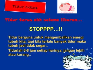 Tidur terus ahh selama liburan… STOPPPP…!! Tidur berguna untuk mengembalikan energi tubuh kita, tapi bila terlalu banyak tidur maka tubuh jadi tidak segar..  Tidurlah 6-8 jam setiap harinya, jangan lebih atau kurang.. Tidur cukup 