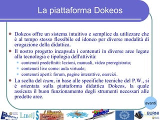 La piattaforma Dokeos Dokeos offre un sistema intuitivo e semplice da utilizzare che è al tempo stesso flessibile ed idoneo per diverse modalità di erogazione della didattica. Il nostro progetto incapsula i contenuti in diverse aree legate alla tecnologia e tipologia dell'attività: contenuti predefiniti: lezioni, manuali, video preregistrato; contenuti live come: aula virtuale; contenuti aperti: forum, pagine interattive, esercizi. La scelta del  team , in base alle specifiche tecniche del P.W., si è orientata sulla piattaforma didattica Dokeos, la quale assicura il buon funzionamento degli strumenti necessari alle predette aree. avanti 
