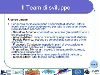 Il Team di sviluppo Risorse umane Per questo corso c'è la piena disponibilità di docenti, tutor e tecnici che vi accompagneranno per tutta la durata del corso. Nello specifico conoscerete: -  Salvatore   Accardo : coordinatore del corso (amministrazione e organizzazione); -  Antonio   Adamo : esperto di sicurezza negli ambienti d'ufficio; -  Patricia   Ramirez : esperta su sorveglianza sanitaria e primo soccorso; -  Francesco   Carotenuto : esperto in piani di evacuazione e pianificazione segnaletica di emergenza; -  Massimiliano   Montanari : esperto attrezzature di sicurezza, elettriche e antincendio; -  Antonio   Amendola : tutor tecnico per le attività del corso; -  Simone Stella : tutor tecnico per la piattaforma. avanti 