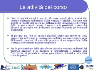 Le attività del corso Oltre ai moduli didattici descritti, il corso prevede delle attività che saranno effettuate utilizzando l'aula virtuale (Teleskill). Durante tale attività la finalità sarà quella del rafforzamento individuale e di gruppo delle nozioni acquisite durante il corso, con la possibilità da parte dei discenti di interagire, con il docente, attraverso domande per eventuali chiarimenti. Si prevede alla fine dei moduli didattici, anche una attività in loco, organizzata in 2 gruppi di discenti, per espletare una emergenza in caso di incendio simulata, il tutto alla presenza di un responsabile della sicurezza dell'amministrazione competente. Per la presentazione della piattaforma didattica verranno utilizzati dei materiali necessari a far acquisire e familiarizzare il discente con l'interfaccia, si prevedono: video presentazioni, tutorial e strumenti come help desk. avanti 