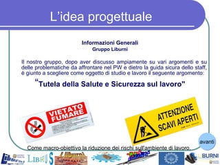 L’idea progettuale Informazioni Generali Gruppo Liburni Il nostro gruppo, dopo aver discusso ampiamente su vari argomenti e su delle problematiche da affrontare nel PW e dietro la guida sicura dello staff, è giunto a scegliere come oggetto di studio e lavoro il seguente argomento: “ Tutela della Salute e Sicurezza sul lavoro" Come macro-obiettivo la riduzione dei rischi sull'ambiente di lavoro.  avanti 