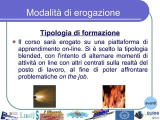 Tipologia di formazione Il corso sarà erogato su una piattaforma di apprendimento on-line. Si è scelto la tipologia blended, con l'intento di alternare momenti di attività on line con altri centrati sulla realtà del posto di lavoro, al fine di poter affrontare problematiche  on the job . Modalità di erogazione avanti 