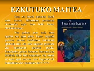 EZKUTUKO MAITEA Izuz eta izerdi patsetan itzuli naiz etxera. Bihotzean norbaitek atximurka egin izan balit baino atsekabetuago. Nre gelara joan naiz ama agurtu ere egin gabe. Gero, argazki guztien artean kezkatzen ninduena apartatu dut, eta nire neguko pijamen eta kamisoien apalean gorde, franelazko galtza batzuen barruan.Lau hilabete falta dira negurako, eta amari ez zaio apal orretan ezer begiratzerik burutatuko.Zer pasatuko da??????? 
