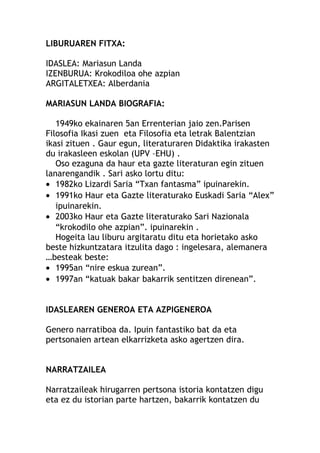 LIBURUAREN FITXA:
IDASLEA: Mariasun Landa
IZENBURUA: Krokodiloa ohe azpian
ARGITALETXEA: Alberdania
MARIASUN LANDA BIOGRAFIA:
1949ko ekainaren 5an Errenterian jaio zen.Parisen
Filosofia Ikasi zuen eta Filosofia eta letrak Balentzian
ikasi zituen . Gaur egun, literaturaren Didaktika irakasten
du irakasleen eskolan (UPV –EHU) .
Oso ezaguna da haur eta gazte literaturan egin zituen
lanarengandik . Sari asko lortu ditu:
• 1982ko Lizardi Saria “Txan fantasma” ipuinarekin.
• 1991ko Haur eta Gazte literaturako Euskadi Saria “Alex”
ipuinarekin.
• 2003ko Haur eta Gazte literaturako Sari Nazionala
“krokodilo ohe azpian”. ipuinarekin .
Hogeita lau liburu argitaratu ditu eta horietako asko
beste hizkuntzatara itzulita dago : ingelesara, alemanera
…besteak beste:
• 1995an “nire eskua zurean”.
• 1997an “katuak bakar bakarrik sentitzen direnean”.
IDASLEAREN GENEROA ETA AZPIGENEROA
Genero narratiboa da. Ipuin fantastiko bat da eta
pertsonaien artean elkarrizketa asko agertzen dira.
NARRATZAILEA
Narratzaileak hirugarren pertsona istoria kontatzen digu
eta ez du istorian parte hartzen, bakarrik kontatzen du
 