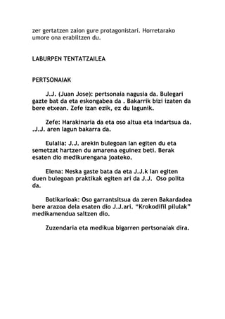 zer gertatzen zaion gure protagonistari. Horretarako
umore ona erabiltzen du.
LABURPEN TENTATZAILEA
PERTSONAIAK
J.J. (Juan Jose): pertsonaia nagusia da. Bulegari
gazte bat da eta eskongabea da . Bakarrik bizi izaten da
bere etxean. Zefe izan ezik, ez du lagunik.
Zefe: Harakinaria da eta oso altua eta indartsua da.
.J.J. aren lagun bakarra da.
Eulalia: J.J. arekin bulegoan lan egiten du eta
semetzat hartzen du amarena eguinez beti. Berak
esaten dio medikurengana joateko.
Elena: Neska gaste bata da eta J.J.k lan egiten
duen bulegoan praktikak egiten ari da J.J. Oso polita
da.
Botikarioak: Oso garrantsitsua da zeren Bakardadea
bere arazoa dela esaten dio J.J.ari. “Krokodifil pilulak”
medikamendua saltzen dio.
Zuzendaria eta medikua bigarren pertsonaiak dira.
 