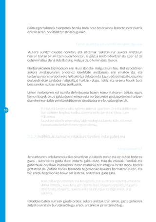 Baina egoera honek, txanponek bezala, badu bere beste aldea. Izan ere, ezer ziurrik
     ez izan arren, hori bilatzen dihardugulako.


                                        Ezer ez da solidoa, esku tartetik ihes egiten digu urak

     “Aukera aunitz” dauden honetan, eta sistemak “askatasuna” aukera aniztasun
     horren baitan oinarritzen duen honetan, ia guztia likido bihurtzen da. Ezer ez da
     determinatua, dena alda daiteke, malgua da, difuminatua, lausoa.

     Norbanakoaren bizimoduan ere ikusi daiteke malgutasun hau. Rol ezberdinen
     aukera aniztasunaren ondorioz identitate aniztasuna ere ematen da, eta
     testuinguruaren arabera ere rol bakoitza aldatzen da. Egun, edozein gazte, esparru
     desberdinetan jardutea naturaltzat hartzen dugu, nahiz eta eremu hauek bata
     bestearekin ez izan inolako zerikusirik.

     Lehen norberaren rol soziala definituagoa bazen komunitatearen baitan, egun,
     komunitateak pisua galdu duen heinean eta norbanakoak protagonismoa hartzen
     duen heinean talde zein kolektiboaren identitatea ere lausotu egiten da.

10
     	        Rol batetik bestera salto egiteko aukerak ugaritzen dira eta aldi berean 	
     	        izan zaitezke langilea, ikaslea, sistemarekiko jarrera kritikoa duen 		
     	        militantea,
     	        futbol jarraitzaile amorratua, talde ekologista bateko kide, sistemak 		
     	        inposatutako beharrei men egiten diena...


     2.1.2. Indibidualizazioa: kontakizun handien indargabetzea

                                                                          “Hil da jainkoa!”πLT

     Jendartearen antolamendurako oinarrizko zutabeek nahiz eta ez duten boterea
     galdu , autoritatea galdu dute, indarra galdu dute. Hau da, eskolak, familiak eta
     gobernuak bezalako instituzioek zuten esanahia zein eragina, beste modu batera
     gertatzen da. Zutabe horiek bizimodu hegemoniko bakarra bermatzen zuten, eta
     bizi eredu hegemoniko bakar bat izatetik, anitzetara igaro gara.

     	        Ikasi, milia egin, ezkondu eta lan egitetik, edo zuzenean ezkondu eta seme 	
     	        alabak izatetik... ikasi, lana, gero berriz ikasi, eta gero ezkondu, eta gero
     	        dibortziatu, eta gero... aukera anitz daude, egun ez dago eredu argi 		
     	        bakarrik.

     Paradoxa baten aurrean gaude ordea: aukera anitzak izan arren, gazte gehienek
     antzeko urratsak burutzen ditugu, eredu antzekoak jarraitzen ditugu.
 