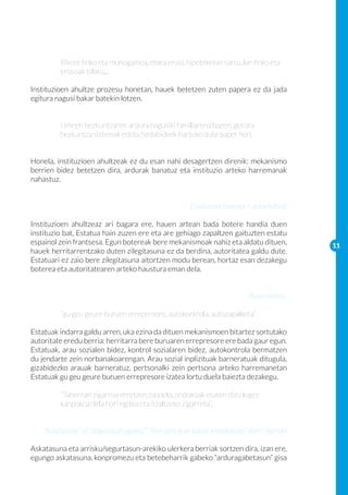Bikote finko eta monogamoa, etxea erosi, hipoteketan sartu, lan finko eta 	
	         erosoak bilatu...

Instituzioen ahultze prozesu honetan, hauek betetzen zuten papera ez da jada
egitura nagusi bakar batekin lotzen.


	         Umeen hezkuntzaren ardura nagusiki familiarena bazen, gerora 		
	         hezkuntza sistemak edota hedabideek hartuko dute paper hori.


Honela, instituzioen ahultzeak ez du esan nahi desagertzen direnik: mekanismo
berrien bidez betetzen dira, ardurak banatuz eta instituzio arteko harremanak
nahastuz.


                                                          Estatuaren boterea = autoritatea?

Instituzioen ahultzeaz ari bagara ere, hauen artean bada botere handia duen
instituzio bat, Estatua hain zuzen ere eta are gehiago zapaltzen gaituzten estatu
espainol zein frantsesa. Egun botereak bere mekanismoak nahiz eta aldatu dituen,                 11
hauek herritarrentzako duten zilegitasuna ez da berdina, autoritatea galdu dute.
Estatuari ez zaio bere zilegitasuna aitortzen modu berean, hortaz esan dezakegu
boterea eta autoritatearen arteko haustura eman dela.


                                                                               “Auto-ritatea”
	
	         “gu geu geure buruen errepresore, autokontrola, autozapalketa”

Estatuak indarra galdu arren, uka ezina da dituen mekanismoen bitartez sortutako
autoritate eredu berria: herritarra bere buruaren errepresore ere bada gaur egun.
Estatuak, arau sozialen bidez, kontrol sozialaren bidez, autokontrola bermatzen
du jendarte zein norbanakoarengan. Arau sozial inplizituak barneratuak ditugula,
gizabidezko arauak barneratuz, pertsonalki zein pertsona arteko harremanetan
Estatuak gu geu geure buruen errepresore izatea lortu duela baiezta dezakegu.

	         “Tabernan zigarroa erretzen zaudela, ondokoak esaten dizu legez 		
	         kanpokoa dela hori egitea eta itzaltzeko zigarreta”.


    “Askatasuna” vs “segurtasun egoera”: “libre gara gure kaiola erraldoietan” (berri txarrak)

Askatasuna eta arrisku/segurtasun-arekiko ulerkera berriak sortzen dira, izan ere,
egungo askatasuna, konpromezu eta betebeharrik gabeko “arduragabetasun” gisa
 