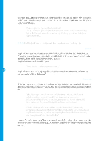 ulertzen dugu. Eta egoera honetan kontraesan bat ematen da: ez dut nahi loturarik,
     “aske” izan nahi dut baina aldi berean bizi proiektu bat eraiki nahi dut, biharkoa
     segurtatu nahi dut.

     	        Muga eta eredu batzuen baitan askeak?
     	        “Ez dut nahi bizi guztirako lan kontratu bat, lotura handia dakarrelako, 	
     	        baina aldi berean nirea den etxe bat nahi dut eta honek hipotekatzea 	
     	        suposatzen dit…”


     2.1.3. Indibidualismoa: sistema (ekonomikoaren) eraldaketa
                                                                                     Eredua

     Kapitalismoa ez da soilik eredu ekonomiko bat, bizi eredu bat da, jarrera bat da.
     Eraginkortasun eta ekonomizazio ikuspegi batetik antolatzen den bizi-eredua da;
     denbora, lana, aisia, (sexu)harremanak... bizitza!
     Kapitalismoaren kulturan bizi gara.
     	
     	        “Zera ikasiko dut lan segurua izateko...”
12
     Kapitalismoa dena bada, egungo jendartearen filosofia eta eredua bada, nor da
     bada erruduna? Zein da burua?

                                                                                  Erruduna

     Sistemaren eta bere tresnen arteko lausotzea gertatzean, eredua likido bihurtzen
     da eta ikusezina bilakatzen erruduna, hau da, zatiketa eta deslokalizazioa gertatzen
     da.

     	        Telebistan agertzen diren marrazki bizidunak, edota publizitateak
     	        zabaltzen dituen mezuei dagokienez. Kontsumismoa egungo 		
     	        jendartearen filosofia eta eredua da, baina nor da honen erruduna? 		
     	        Zein da burua? Enpresak? Hedabideak? Kontsumitzaileok?

     	        Kaleko salaketa adierazpenak borratzeko (kartelak/afitxak kendu, 		
     	        pintadak ezabatu, pankartak/banderolak kendu... )azpi kontratatu duten 	
     	        azpi kontratatutako udaletxe bateko langile migratzaile baten kasuan; 	
     	        nor da erruduna? Nor da erantzulea?

     Honela, “errudunen gizarte” honetan gure burua defendatzen dugu, gure praktika
     inkoherenteak defendatzen ditugu. Azkenean, sistemaren erreprodukzioan parte
     hartuz.
 