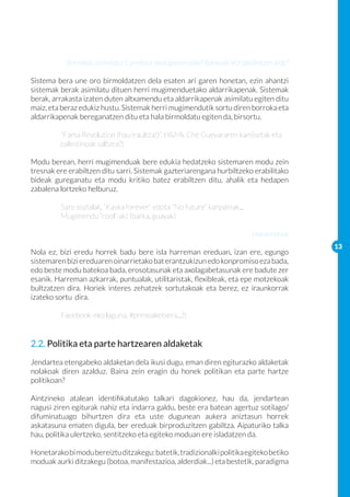 Borrokak, asimilatu: Carrefour ekologiaren alde? Bankuak bizi baldintzen alde?

Sistema bera une oro birmoldatzen dela esaten ari garen honetan, ezin ahantzi
sistemak berak asimilatu dituen herri mugimenduetako aldarrikapenak. Sistemak
berak, arrakasta izaten duten altxamendu eta aldarrikapenak asimilatu egiten ditu
maiz, eta beraz edukiz hustu. Sistemak herri mugimendutik sortu diren borroka eta
aldarrikapenak bereganatzen ditu eta hala birmoldatu egiten da, birsortu.

	        “Fama Revolution (hau iraultza!)”, H&Mk Che Guevararen kamisetak eta 	
	        palestinoak saltzea?!

Modu berean, herri mugimenduak bere edukia hedatzeko sistemaren modu zein
tresnak ere erabiltzen ditu sarri. Sistemak gazteriarengana hurbiltzeko erabilitako
bideak gureganatu eta modu kritiko batez erabiltzen ditu, ahalik eta hedapen
zabalena lortzeko helburuz.

	        Sare sozialak, “Kaska forever” edota “No future” kanpainak...
	        Mugimendu “cool”-ak! (barka, guayak)

                                                                            Harremanak
                                                                                            13
Nola ez, bizi eredu horrek badu bere isla harreman ereduan, izan ere, egungo
sistemaren bizi ereduaren oinarrietako bat erantzukizun edo konpromiso eza bada,
edo beste modu batekoa bada, erosotasunak eta axolagabetasunak ere badute zer
esanik. Harreman azkarrak, puntualak, utilitaristak, flexibleak, eta epe motzekoak
bultzatzen dira. Horiek interes zehatzek sortutakoak eta berez, ez iraunkorrak
izateko sortu dira.

	        Facebook-eko laguna, #presoaketxera...?!


2.2. Politika eta parte hartzearen aldaketak
Jendartea etengabeko aldaketan dela ikusi dugu, eman diren egiturazko aldaketak
nolakoak diren azalduz. Baina zein eragin du honek politikan eta parte hartze
politikoan?

Aintzineko atalean identifikatutako talkari dagokionez, hau da, jendartean
nagusi ziren egiturak nahiz eta indarra galdu, beste era batean agertuz sotilago/
difuminatuago bihurtzen dira eta uste dugunean aukera aniztasun horrek
askatasuna ematen digula, ber ereduak birproduzitzen gabiltza. Aipaturiko talka
hau, politika ulertzeko, sentitzeko eta egiteko moduan ere isladatzen da.

Honetarako bi modu bereiztu ditzakegu: batetik, tradizionalki politika egiteko betiko
moduak aurki ditzakegu (botoa, manifestazioa, alderdiak...) eta bestetik, paradigma
 