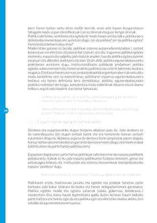 berri honen baitan sortu diren molde berriak, orain arte hauen ikusgarritasun
     faltagatik modu argian identifikatuak izan ez direnak eta gure ikergai direnak.
     Politika ulertzeko, sentitzeko eta egiteko bi modu hauen arteko talka, politika bera
     definitzeko momentuan ere aurkitzen dugu: zer da politika? zer da politika egitea?
     Kontzientzia beharrezkoa al da?
     Modernitate garaian ez bezala, politikak sistema autoerreferentzialdun ( zerbait
     konkretuari erreferitzen zitzaiona) bat izateari utzi dio. Iraganean politika egiteko
     momentu, espazio eta subjektu jakin batzuk zeuden, hau da, politika egitea zuzenki
     estatuari eta alderdiei atxikitzen zitzaion. Orain aldiz, politika egunerokotasuneko
     praktiketan aurkitzen dugu. Instituzionalizazio politikoak jendarteari politika
     egiteko aukera kentzen dio, honen praktika politikoa lau urterik behineko bozkara
     mugatuz. Ezintasun honen aurrean, jendarteak politika egiteko era berriak sortu ditu
     modu kontziente zein ez kontzientean, politikaren esparrua egunerokotasunera
     hedatuz eta honen definizioa bera birmoldatuz: politika, egunerokotasuneko
     praktika multzoari deritzogu, kontzientzia maila ezberdinak dituena eta ez duena
     helburu argirik edo handirik izan behar behartuki.

     	        “politika dena izatetik, dena politika izatera pasa gara: gure jarrera eta 	
     	        izaera ere politika dira” Errebindikazio feminista

14
     	        “klase politikoarekin ados ez gaudela adierazteko plaza okupatzen dugu 	
     	        bi astez” Maiazak 15eko mugimenduko adierazpena

     2.2.1 Espazio eta denboraren birmoldaketa
     Denbora eta espazioarekiko dugun bizipena aldatzen joan da. Jada denbora ez
     da naturaltasunez bizi dugun zerbait baizik eta era kontziente batean zerbaiti
     eskaintzen dioguna. Aldaketa argiena da denbora biziki propiotzat jotzen dugula,
     hortaz norbanakoaren denborari garrantzi berezia ematen diogu, eta honek erabat
     baldintzatzen du parte hartze politikoa bera.

     Espazioari dagokionez, parte hartze politikoak salto bat eman du espazio publikotik
     pribaturantz. Kaleak ez du jada espazio publikoaren funtzioa betetzen, geroz eta
     pribatuagoa bilakatu da: instituzioek eta sistema ekonomikoak monopolizaturiko
     espazio “publikoa” dugu.

     	        Baimenak eskatzea ia “beharrezko” bihurtu da aldarrikapenak zabaltzeko

     Politikaren eredu tradizionala jarraitu eta egiteko eta jendeak honetan parte
     hartzeko zubi bakar bilakatu da bozka eta honek delegazionismora garamatza.
     Politika egiteko molde eta egitura zaharrak (udala, gobernua, botokrazia...)
     mantentzen dira, baina hauek legitimitatea galdu duten heinean hauen bidezko
     parte hartzea ere txikitu egin da eta politika egin eta ulertzeko modua aldatu zein
     zabaldu da egunerokotasunera pasaz.
 