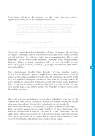 Egun beraz, politika ez da momentu eta leku zehatz batetara mugatzen,
egunerokotasunera pasatu da, aldi berean difuminatuz.
	
	       Egunerokoan trena erabili baina ordaintzen ez duena edota estetikaren 	
	       bidez, gure gorputza politizatuz, edonoiz, edonon eta edonora gure
	       aldarrikapen politikoak eramaten ditugu, politika adierazle hauek 		
	       barneratuz: tatuajeak, orrazkera, pierzingak, jantziak, kamisetetako 		
	       aldarrikapenak...


2.2.2. Diskurtso politikoen iturria eta edukia
                           Instituzioetatik, sistematik eratorria: edukia idatzia da, emana

Sistematik eratorritako diskurtsoa hedabide edo komunikabideen bidez zabaltzen
da nagusiki. Teknologia berriek bidea errazten dute, eta honen ondorio, besteen
gainetik gailentzen den diskurtso bakar baten monopolioa dugu. Horrez gain,
teknologia berriek kolektibitate sentsazioa murrizten dute, indibidualizazioa
bultzatuz. Lehen gehienbat ingurukoen bidez sortzen eta eraikitzen ziren
diskurtsoak (lagunak, familia, auzokoak...), gaur egun norbanakoak “bere aldetik”
ere garatu ditzake.                                                                           15

Kale interakzioaren bitartez (talde barneko harreman sozialak, jendarte
interakzioaren bidez) sorturiko diskurtso politikoen edukiak instituzioek bultzaturiko
diskurtso horien baitan kokatzen dira sarri, hau da, kolektibo desberdinen arteko
interakzioak edo elkarreraginak mantentzen diren arren, instituzioek markaturiko
eduki agenda bat izango dute ardatz. Beraz, kale interakzioak txikitu direla esan
baino, hauen sormen gaitasuna (aipatzen diren gaiak eta hauen edukiak) txikiagoa
dela esango dugu, ikusiz botere guneek zein modutan erabiltzen duten euren
bitartekoen ugaritzea.

                                                                         Herritik eratorria

Nahiz eta sistemak nagusitasuna hartzen duen diskurtsoen eraketan, herritik
sortuak ere izan badira, aunitzetan, halako diskurtsoek oihartzuna lortzen
dutenean, sistema hauek bereganatzen saiatuko da eta maiz lortuko du.
Herritik eratorritako diskurtso eraketen baitan, bi mota desberdintzen ditugu:
bata, sistemaren agenda horren baitan kokatzen ez diren diskurtsoak, herri
kolektibo desberdinetatik sortuak izan direnak. Hauek, sistemaren kontrako
aldarrikapen bilakatuko dira, oinarrian, ordura arte existitzen ez zen diskurtso edo
aldarrikapen gisara sortuak izan baitira. Bestea, herritik eratorria litzateke, baina
sistemaren errealitate baten aintzineko erantzun bezala sortua.

	         gizarte mugimenduak, feminismoa, ekologismoa, sozialismoa edo GKEak.
 