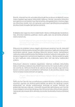 Bien arteko interakzioa

     Batetik, sistemak herriak sortutako diskurtsoak barneratzean eta bestetik mezua
     modu eraginkorrago batean helarazteko helburuz, herriak sistemaren hizkuntza
     bere egitean sortzen da iturri hau. Harreman hau, etengabeko hartu-emanean dago,
     eta diskurtsoa nondik, nork eta zertarako sortu duen identifikatzea korapilatzen
     da, diskurtsoak etengabe (ber)sortzen direlarik.

                                                                                    Edukia

     Eraldaketa bat iragan da interes kolektibotik interes indibidualerako norabidean,
     hala, dimentsio kolektibo publikoek indarra galdu dute eta pertsonal pribatuak
     indarra hartzen du.

     	        Gazteak bologna prozesuaren kontra borrokatzen dira ikasle direnean,
      	       interesak era zuzenean kolpatuak ez direnean zailagoa izango da 		
     	        borroka honetan inplikatzea.

     Diskurtso eta praktiken artean dagoen desorekaren ondorioz, hau da, diskurtso
     bat izateak ez duela praktika zehatz bat izatea suposatzen, inplikazio maila guztiak,
16
     konbinaketa guztiak, topatu ditzakegu diskurtso beraren baitan. Norbanakoen
     inplikazioa edota praktika lausoa izan daiteke eta beraz inplikazio maila apaldu, bai
     denborari dagokionez, konstantziari dagokionez, ardurak... Norbanakoak etengabe
     du bere inplikazio maila eraldatzeko aukera bere nahi edo behar indibidualen
     arabera.

     Diskurtsoen edukiaren eraketari dagokionez, sistemak eraikitako diskurtsoen
     bidez errealitatea eraldatzen doa, birdefinitzen eta horrek mundu ikuskera zehatz
     bat ezarriko du. Definizio hitzak berak adierazi nahi duen bezala, muga konkretu
     batzuk ezartzen zaizkio errealitatearen definizioari. Ez da zorizkoa, batzuk muga
     horien kanpoan eta besteak barruan egotea.

     	        Zergatik telebistako berriak horiek dira eta beste batzuk? 	 Eta orden 	
     	        horretan!

     Nahiz eta hori horrela izan, errealitatearen eraketa honetan, sinbolo eta zeinuen
     esanahien ugaritze eta ahultzea gerta daiteke eta beraz hitz berdinak esanahi
     desberdinak har ditzake jendearentzat, lehenago ez bezala. Definizio bat
     gailentzeko borrokan denean, sistematik eratorritako definizioaren zein herritik
     eratorritakoaren artean ikus dezakegu. Herritik sortzen diren diskurtsoek, edukiek,
     inposatuak edo emanak diren definizio eta mundu ikuskerekiko haustura bilatuko
     dute.

     	        Terrorismoa, sozialismoa, bakea, tolerantzia, askatasuna...
 