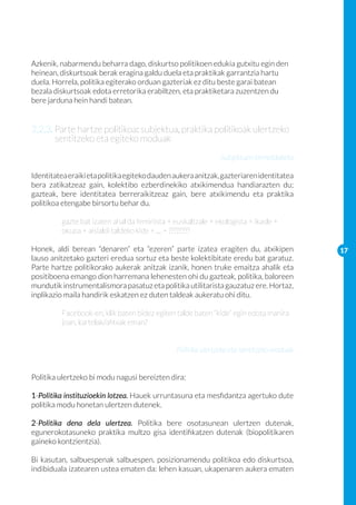 Azkenik, nabarmendu beharra dago, diskurtso politikoen edukia gutxitu egin den
heinean, diskurtsoak berak eragina galdu duela eta praktikak garrantzia hartu
duela. Horrela, politika egiterako orduan gazteriak ez ditu beste garai batean
bezala diskurtsoak edota erretorika erabiltzen, eta praktiketara zuzentzen du
bere jarduna hein handi batean.


2.2.3. Parte hartze politikoa: subjektua, praktika politikoak ulertzeko
       sentitzeko eta egiteko moduak
                                                               Subjektuen birmoldaketa

Identitatea eraiki eta politika egiteko dauden aukera anitzak, gazteriaren identitatea
bera zatikatzeaz gain, kolektibo ezberdinekiko atxikimendua handiarazten du;
gazteak, bere identitatea berreraikitzeaz gain, bere atxikimendu eta praktika
politikoa etengabe birsortu behar du.

	         gazte bat izaten ahal da feminista + euskaltzale + ekologista + ikasle + 	
	         okupa + aisialdi taldeko kide + … = ????????

Honek, aldi berean “denaren” eta “ezeren” parte izatea eragiten du, atxikipen              17
lauso anitzetako gazteri eredua sortuz eta beste kolektibitate eredu bat garatuz.
Parte hartze politikorako aukerak anitzak izanik, honen truke emaitza ahalik eta
positiboena emango dion harremana lehenesten ohi du gazteak, politika, baloreen
mundutik instrumentalismora pasatuz eta politika utilitarista gauzatuz ere. Hortaz,
inplikazio maila handirik eskatzen ez duten taldeak aukeratu ohi ditu.

	         Facebook-en, klik baten bidez egiten talde baten “kide” egin edota manira 	
	         joan, kartelak/afitxak eman?


                                                Politika ulertzeko eta sentitzeko moduak


Politika ulertzeko bi modu nagusi bereizten dira:

1-Politika instituzioekin lotzea. Hauek urruntasuna eta mesfidantza agertuko dute
politika modu honetan ulertzen dutenek.

2-Politika dena dela ulertzea. Politika bere osotasunean ulertzen dutenak,
egunerokotasuneko praktika multzo gisa identifikatzen dutenak (biopolitikaren
gaineko kontzientzia).

Bi kasutan, salbuespenak salbuespen, posizionamendu politikoa edo diskurtsoa,
indibiduala izatearen ustea ematen da: lehen kasuan, ukapenaren aukera ematen
 