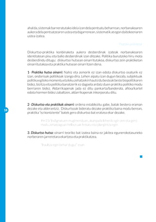 ahal da, sistemak barneratutako ideia izan dela pentsatu beharrean, norbanakoaren
     aukera dela pentsatzearen ustea eta bigarrenean, sistematik at egon daitekeenaren
     ustea izatea.

                                                                       Praktika politikoak

     Diskurtso-praktika konbinaketa aukera desberdinak izateak norbanakoaren
     identitatean pisu eta balio desberdinak izan ditzake. Politika burutzeko hiru mota
     desberdindu ditugu: diskurtso hutsean oinarritutakoa, diskurtso zein praktiketan
     oinarritutakoa eta praktika hutsean oinarritzen dena.

     1- Praktika hutsa oinarri: Nahiz eta asmorik ez izan edota diskurtso osaturik ez
     izan, ondorioak politikoak izango dira. Lehen aipatu izan dugun bezala, subjektuak
     politika egiteko momentu eta leku zehatzekin hautsi du besteak beste biopolitikaren
     bidez, bizitza eta politika banatzerik ez dagoela ardatz duen praktika politiko modu
     berriaren bidez. Aldarrikapenak jada ez ditu pankarta/banderola, afitxa/kartel
     edota hormen bidez zabaltzen, aldarrikapenak inkorporatu ditu.


     2- Diskurtso eta praktikak oinarri: ordena establezitu gabe, batak bestera eraman
18
     dezake eta alderantziz. Diskurtsoak bideratu dezake praktika baina modu berean,
     praktika “ez kontziente” batek gero diskurtso bat eratzea ekar dezake.

     	        #m15/ Indignatuen mugimenduan, akanpada lehenik egin zen eta gero 	
     	        modu zehatzagoan helburuak finkatu eta plangintza egin

     3. Diskurtso hutsa: oinarri teoriko bat izatea baina ez jakitea egunerokotasuneko
     norberaren jarreretara ekartzea eta praktikatzea.

     	        “Iraultza egin behar dugu!” esan
 