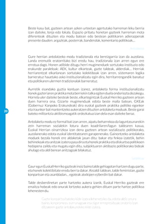 Beste kasu bat, gazteen artean azken urteetan agertutako harreman leku berria
     izan daiteke, lonja edo lokala. Espazio pribatu honetan gazteek harreman mota
     diferenteak dituzten eta modu batean edo bestean politikaren adierazpenak
     presente dauden: argazkiak, posterrak, banderolak, komentario politikoak…
     		
                                                                           Antolaketa

     Gure herrian antolatzeko modu tradizionala eta bereizgarria izan da auzolana.
     Landa eremutik eratorritako bizi eredu hau, tradizionala izan arren egun ere
     errotua dago. Honen adibide ditugu herri mugimenduek sortutako instituzio edo
     erakunde paraleloak: AEK, kultur elkarteak, gazte taldeak, alderdiak… Herriak
     herriarentzat elkarlanean sortutako kolektiboak izan arren, sistemaren logika
     barneratuz hauetako asko instituzionalizatu egin dira, herritarrengandik banatuz
     eta politikaren ulermen tradizionalak barneratuz.
     	
     Aurretik esandako guztia kontuan izanez, antolaketa forma instituzionalizatu
     honek gazteriaren praktika mota berriekin talka egiten duela ondoriozta dezakegu.
     Horrela uler daiteke besteak beste, elkartegintzak Euskal Herriko gazteen artean
     duen harrera ona. Gizarte mugimenduak edota beste maila batean, GKEak
     (Gobernuz Kanpoko Erakundeak) dira euskal gazteek praktika politiko egonkor
20
     eta iraunkor bat mantentzeko aukeratzen dituzten antolaketa moduak. Beste garai
     bateko militantzia aktibismoagatik ordezkatua izan dela esan daiteke beraz.

     Antolaketa modu ez formal bat izan arren, aipatu beharrekoa da laguntasunarekin
     zein harreman sozialekin lotura duen koadrilaren/lagun taldearen kasua,
     Euskal Herrian oinarrizkoa izan dena gazteen artean sozializazio politikorako,
     auzolanerako edota euskal identitatearen garapenerako. Gainontzeko antolaketa
     moduek bezala honek ere aldaketak jasan ditu: bakar eta finkoa izatetik, behin
     behinekoak eta anitzak izatera pasa dira eta honek praktika eta diskurtso politikoen
     hedapena zaildu eta mugatu egin ditu, subjektuaren aktibazio politikorako bideak
     ahulago eta aldi berean anitzagoak bilakatuz.

                                                                                Subjektua

     Gaur egun Euskal Herriko gazteak inoiz baino talde gehiagotan hartzen dugu parte,
     eta honek kolektibitate eredu berria dakar. Aisialdi taldean, talde feministan, gazte
     konpartsan eta asanbladan… egoteak atxikipen ezberdin bat dakar.

     Talde desberdinetan parte hartzeko aukera izanik, Euskal Herriko gazteak ere
     emaitza hobeak edo onurak lortzeko aukera gehien dituen parte hartze politikoa
     lehenesten du.

     	        Gazte konpartsa bateko kide izatea lehenetsiko da, edota aldiz onura 	
     	        baino, konpromezu zurrunagoak eta zigor errepresiboak ondorio izan 	
     	        ditzakeen gazte antolakundeko kide izatea.
 