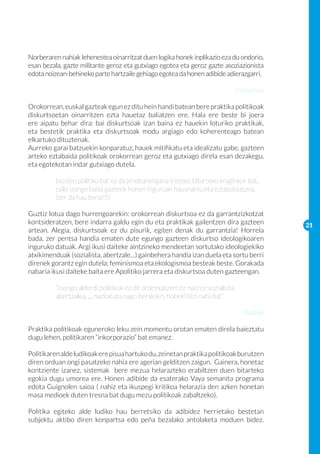 Norberaren nahiak lehenestea oinarritzat duen logika honek inplikazio eza du ondorio,
esan bezala, gazte militante geroz eta gutxiago egotea eta geroz gazte asoziazionista
edota noizean-behineko parte hartzaile gehiago egotea da honen adibide adierazgarri.

                                                                           Diskurtsoa

Orokorrean, euskal gazteak egun ez ditu hein handi batean bere praktika politikoak
diskurtsoetan oinarritzen ezta hauetaz baliatzen ere. Hala ere beste bi joera
ere aipatu behar dira: bai diskurtsoak izan baina ez hauekin loturiko praktikak,
eta bestetik praktika eta diskurtsoak modu argiago edo koherenteago batean
elkartuko dituztenak.
Aurreko garai batzuekin konparatuz, hauek mitifikatu eta idealizatu gabe, gazteen
arteko eztabaida politikoak orokorrean geroz eta gutxiago direla esan dezakegu,
eta egotekotan indar gutxiago dutela.

	        txosten politiko bat ez da jendearengana iristeko bitarteko eraginkor bat, 	
	        zaila izango baita gazteek honen inguruan hausnartu eta eztabaidatzea. 	
	        (zer da hau beraz?!)

Guztiz lotua dago hurrengoarekin: orokorrean diskurtsoa ez da garrantzizkotzat
kontsideratzen, bere indarra galdu egin du eta praktikak gailentzen dira gazteen         21
artean. Alegia, diskurtsoak ez du pisurik, egiten denak du garrantzia! Horrela
bada, zer pentsa handia ematen dute egungo gazteen diskurtso ideologikoaren
inguruko datuak. Argi ikusi daiteke aintzineko mendeetan sortutako ideologiekiko
atxikimenduak (sozialista, abertzale…) gainbehera handia izan duela eta sortu berri
direnek gorantz egin dutela; feminismoa eta ekologismoa besteak beste. Gorakada
nabaria ikusi daiteke baita ere Apolitiko jarrera eta diskurtsoa duten gazteengan.

	        “inongo alderdi politikok ez dit ordezkatzen; ez naiz ez sozialista, 		
	        abertzalea, … nazkatuta nago beraiekin, hobeki bizi nahi dut”

                                                                              Praktika

Praktika politikoak eguneroko leku zein momentu orotan ematen direla baieztatu
dugu lehen, politikaren “inkorporazio” bat emanez.

Politikaren alde ludikoak ere pisua hartuko du, zeinetan praktika politikoak burutzen
diren orduan ongi pasatzeko nahia ere agerian gelditzen zaigun. Gainera, honetaz
kontziente izanez, sistemak bere mezua helarazteko erabiltzen duen bitarteko
egokia dugu umorea ere. Honen adibide da esaterako Vaya semanita programa
edota Guignolen saioa ( nahiz eta ikuspegi kritikoa helarazia den azken honetan
masa medioek duten tresna bat dugu mezu politikoak zabaltzeko).

Politika egiteko alde ludiko hau berretsiko da adibidez herrietako bestetan
subjektu aktibo diren konpartsa edo peña bezalako antolaketa moduen bidez.
 