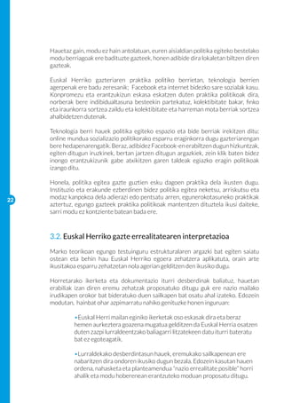Hauetaz gain, modu ez hain antolatuan, euren aisialdian politika egiteko bestelako
     modu berriagoak ere badituzte gazteek, honen adibide dira lokaletan biltzen diren
     gazteak.

     Euskal Herriko gazteriaren praktika politiko berrietan, teknologia berrien
     agerpenak ere badu zeresanik; Facebook eta internet bidezko sare sozialak kasu.
     Konpromezu eta erantzukizun eskasa eskatzen duten praktika politikoak dira,
     norberak bere indibidualtasuna besteekin partekatuz, kolektibitate bakar, finko
     eta iraunkorra sortzea zaildu eta kolektibitate eta harreman mota berriak sortzea
     ahalbidetzen dutenak.

     Teknologia berri hauek politika egiteko espazio eta bide berriak irekitzen ditu:
     online mundua sozializazio politikorako esparru eraginkorra dugu gazteriarengan
     bere hedapenarengatik. Beraz, adibidez Facebook-en erabiltzen dugun hizkuntzak,
     egiten ditugun iruzkinek, bertan jartzen ditugun argazkiek, zein klik baten bidez
     inongo erantzukizunik gabe atxikitzen garen taldeak egiazko eragin politikoak
     izango ditu.

     Honela, politika egitea gazte guztien esku dagoen praktika dela ikusten dugu.
     Instituzio eta erakunde ezberdinen bidez politika egitea neketsu, arriskutsu eta
22
     modaz kanpokoa dela adierazi edo pentsatu arren, egunerokotasuneko praktikak
     aztertuz, egungo gazteek praktika politikoak mantentzen dituztela ikusi daiteke,
     sarri modu ez kontziente batean bada ere.



     3.2. Euskal Herriko gazte errealitatearen interpretazioa
     Marko teorikoan egungo testuinguru estrukturalaren argazki bat egiten saiatu
     ostean eta behin hau Euskal Herriko egoera zehatzera aplikatuta, orain arte
     ikusitakoa esparru zehatzetan nola agerian gelditzen den ikusiko dugu.

     Horretarako ikerketa eta dokumentazio iturri desberdinak baliatuz, hauetan
     erabiliak izan diren eremu zehatzak proposatuko ditugu guk ere nazio mailako
     irudikapen orokor bat bideratuko duen sailkapen bat osatu ahal izateko. Edozein
     modutan, hainbat ohar azpimarratu nahiko genituzke honen inguruan:

     	        •Euskal Herri mailan eginiko ikerketak oso eskasak dira eta beraz
     	        hemen aurkeztera goazena mugatua gelditzen da Euskal Herria osatzen 	
     	        duten zazpi lurraldeentzako baliagarri litzatekeen datu iturri bateratu 	
     	        bat ez egoteagatik.

     	        •Lurraldekako desberdintasun hauek, eremukako sailkapenean ere 	
     	        nabaritzen dira ondoren ikusiko dugun bezala. Edozein kasutan hauen 	
     	        ordena, nahasketa eta planteamendua “nazio errealitate posible” horri 	
     	        ahalik eta modu hoberenean erantzuteko moduan proposatu ditugu.
 
