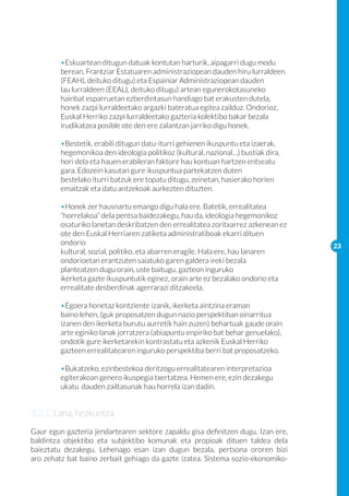 •Eskuartean ditugun datuak kontutan harturik, aipagarri dugu modu 	
	        berean, Frantziar Estatuaren administraziopean dauden hiru lurraldeen 	
	        (FEAHL deituko ditugu) eta Espainiar Administraziopean dauden 		
	        lau lurraldeen (EEALL deituko ditugu) artean egunerokotasuneko 		
	        hainbat esparruetan ezberdintasun handiago bat erakusten dutela, 	
	        honek zazpi lurraldeetako argazki bateratua egitea zailduz. Ondorioz, 	
	        Euskal Herriko zazpi lurraldeetako gazteria kolektibo bakar bezala		
	        irudikatzea posible ote den ere zalantzan jarriko digu honek.

	        •Bestetik, erabili ditugun datu-iturri gehienen ikuspuntu eta izaerak, 	
	        hegemonikoa den ideologia politikoz (kultural, nazional…) bustiak dira, 	
	        hori dela eta hauen erabileran faktore hau kontuan hartzen entseatu 	
	        gara. Edozein kasutan gure ikuspuntua partekatzen duten 		
	        bestelako iturri batzuk ere topatu ditugu, zeinetan, hasierako horien 	
	        emaitzak eta datu antzekoak aurkezten dituzten.

	        •Honek zer hausnartu emango digu hala ere. Batetik, errealitatea 		
	        “horrelakoa” dela pentsa baidezakegu, hau da, ideologia hegemonikoz 	
	        osaturiko lanetan deskribatzen den errealitatea zoritxarrez azkenean ez
	        ote den Euskal Herriaren zatiketa administratiboak ekarri dituen 		
	        ondorio                                                                     23
	        kultural, sozial, politiko, eta abarren eragile. Hala ere, hau lanaren 		
	        ondorioetan erantzuten saiatuko garen galdera ireki bezala 		
	        planteatzen dugu orain, uste baitugu, gazteon inguruko 			
	        ikerketa gazte ikuspuntutik eginez, orain arte ez bezalako ondorio eta 	
	        errealitate desberdinak agerrarazi ditzakeela.

	        •Egoera honetaz kontziente izanik, ikerketa aintzina eraman 		
	        baino lehen, (guk proposatzen dugun nazio perspektiban oinarritua 	
	        izanen den ikerketa burutu aurretik hain zuzen) behartuak gaude orain 	
	        arte eginiko lanak jorratzera (abiapuntu enpiriko bat behar genuelako), 	
	        ondotik gure ikerketarekin kontrastatu eta azkenik Euskal Herriko 		
	        gazteen errealitatearen inguruko perspektiba berri bat proposatzeko.

	        •Bukatzeko, ezinbestekoa deritzogu errealitatearen interpretazioa 	
	        egiterakoan genero ikuspegia txertatzea. Hemen ere, ezin dezakegu 	
	        ukatu dauden zailtasunak hau horrela izan dadin.


3.2.1. Lana, hezkuntza
Gaur egun gazteria jendartearen sektore zapaldu gisa definitzen dugu. Izan ere,
baldintza objektibo eta subjektibo komunak eta propioak dituen taldea dela
baieztatu dezakegu. Lehenago esan izan dugun bezala, pertsona ororen bizi
aro zehatz bat baino zerbait gehiago da gazte izatea. Sistema sozio-ekonomiko-
 
